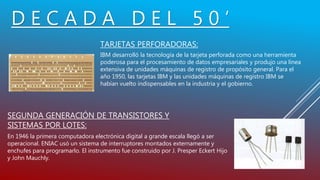 D E C A D A D E L 5 0 ’
TARJETAS PERFORADORAS:
IBM desarrolló la tecnología de la tarjeta perforada como una herramienta
poderosa para el procesamiento de datos empresariales y produjo una línea
extensiva de unidades máquinas de registro de propósito general. Para el
año 1950, las tarjetas IBM y las unidades máquinas de registro IBM se
habían vuelto indispensables en la industria y el gobierno.
SEGUNDA GENERACIÓN DE TRANSISTORES Y
SISTEMAS POR LOTES:
En 1946 la primera computadora electrónica digital a grande escala llegó a ser
operacional. ENIAC usó un sistema de interruptores montados externamente y
enchufes para programarlo. El instrumento fue construido por J. Presper Eckert Hijo
y John Mauchly.
 
