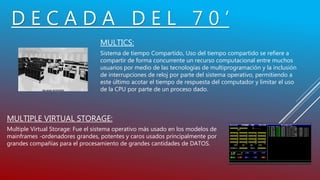 D E C A D A D E L 7 0 ’
MULTICS:
Sistema de tiempo Compartido, Uso del tiempo compartido se refiere a
compartir de forma concurrente un recurso computacional entre muchos
usuarios por medio de las tecnologías de multiprogramación y la inclusión
de interrupciones de reloj por parte del sistema operativo, permitiendo a
este último acotar el tiempo de respuesta del computador y limitar el uso
de la CPU por parte de un proceso dado.
MULTIPLE VIRTUAL STORAGE:
Multiple Virtual Storage: Fue el sistema operativo más usado en los modelos de
mainframes -ordenadores grandes, potentes y caros usados principalmente por
grandes compañías para el procesamiento de grandes cantidades de DATOS.
 