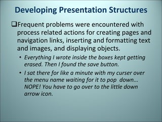 Developing Presentation Structures Frequent problems were encountered with process related actions for creating pages and navigation links, inserting and formatting text and images, and displaying objects. Everything I wrote inside the boxes kept getting erased. Then I found the save button. I sat there for like a minute with my curser over the menu name waiting for it to pop  down... NOPE! You have to go over to the little down arrow icon. 