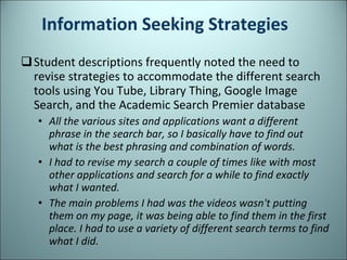 Information Seeking Strategies Student descriptions frequently noted the need to revise strategies to accommodate the different search tools using You Tube, Library Thing, Google Image Search, and the Academic Search Premier database All the various sites and applications want a different phrase in the search bar, so I basically have to find out what is the best phrasing and combination of words. I had to revise my search a couple of times like with most other applications and search for a while to find exactly what I wanted. The main problems I had was the videos wasn't putting them on my page, it was being able to find them in the first place. I had to use a variety of different search terms to find what I did. 