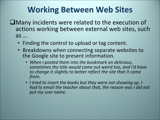 Working Between Web Sites Many incidents were related to the execution of actions working between external web sites, such as … Finding the control to upload or tag content. Breakdowns when connecting separate websites to the Google site to present information.  When I posted them into the bookmark on delicious, sometimes the title would come out weird too, and I'd have to change it slightly to better reflect the site that it came from.  I tried to insert the books but they were not showing up. I had to email the teacher about that, the reason was I did not put my user name. 