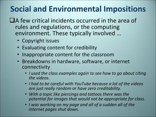 Social and Environmental Impositions A few critical incidents occurred in the area of rules and regulations, or the computing environment. These typically involved … Copyright issues  Evaluating content for credibility  Inappropriate content for the classroom Breakdowns in hardware, software, or internet connectivity  I used the class examples again to see how to go about citing the videos.  I had to be careful with YouTube because a lot of the videos are just really random or have zero creditability. With a topic like piercings and tattoos there was the potential for images that would not be appropriate for class.  I was working on my page and all of a sudden all of the internet pages shut down. 