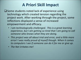 A Priori Skill Impact Some students noted lack of experience using technology which created tension regarding the project work. After working through the project, some reflections displayed a sense of increased empowerment and efficacy. I am technologically challenged.  This is a great learning experience, but I am getting so tired that I am going to call someone who knows what they are doing. This project was all about trial and error, and a little more error! I was really proud of myself though. When it comes to computers I see if someone can do it for me or give up. The Net irritates me! 