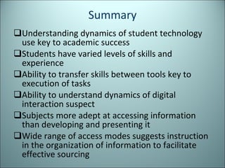 Summary Understanding dynamics of student technology use key to academic success Students have varied levels of skills and experience Ability to transfer skills between tools key to execution of tasks Ability to understand dynamics of digital interaction suspect Subjects more adept at accessing information than developing and presenting it Wide range of access modes suggests instruction in the organization of information to facilitate effective sourcing 