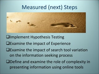 Measured (next) Steps Implement Hypothesis Testing Examine the impact of Experience Examine the impact of search tool variation on the information seeking process Define and examine the role of complexity in presenting information using online tools 