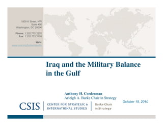 Iraq and the Military Balance
in the Gulf
Anthony H. Cordesman
Arleigh A. Burke Chair in Strategy
October 19, 2010
1800 K Street, NW
Suite 400
Washington, DC 20006
Phone: 1.202.775.3270
Fax: 1.202.775.3199
Web:
www.csis.org/burke/reports
 