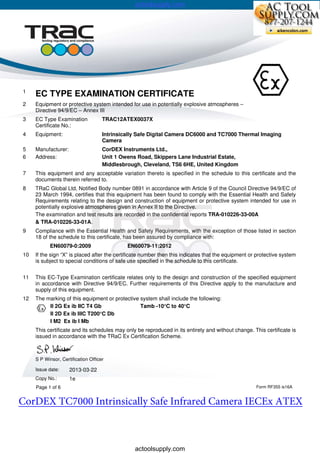 1
EC TYPE EXAMINATION CERTIFICATE
2 Equipment or protective system intended for use in potentially explosive atmospheres –
Directive 94/9/EC – Annex III
3 EC Type Examination
Certificate No.:
TRAC12ATEX0037X
4 Equipment: Intrinsically Safe Digital Camera DC6000 and TC7000 Thermal Imaging
Camera
5
6
Manufacturer:
Address:
CorDEX Instruments Ltd.,
Unit 1 Owens Road, Skippers Lane Industrial Estate,
Middlesbrough, Cleveland, TS6 6HE, United Kingdom
7 This equipment and any acceptable variation thereto is specified in the schedule to this certificate and the
documents therein referred to.
8 TRaC Global Ltd, Notified Body number 0891 in accordance with Article 9 of the Council Directive 94/9/EC of
23 March 1994, certifies that this equipment has been found to comply with the Essential Health and Safety
Requirements relating to the design and construction of equipment or protective system intended for use in
potentially explosive atmospheres given in Annex II to the Directive.
The examination and test results are recorded in the confidential reports TRA-010226-33-00A
& TRA-010226-33-01A.
9 Compliance with the Essential Health and Safety Requirements, with the exception of those listed in section
18 of the schedule to this certificate, has been assured by compliance with:
EN60079-0:2009 EN60079-11:2012
10 If the sign “X” is placed after the certificate number then this indicates that the equipment or protective system
is subject to special conditions of safe use specified in the schedule to this certificate.
11 This EC-Type Examination certificate relates only to the design and construction of the specified equipment
in accordance with Directive 94/9/EC. Further requirements of this Directive apply to the manufacture and
supply of this equipment.
12 The marking of this equipment or protective system shall include the following:
I/II II 2G Ex ib IIC T4 Gb Tamb -10°C to 40°C
II 2D Ex ib IIIC T200°C Db
I M2 Ex ib I Mb
This certificate and its schedules may only be reproduced in its entirety and without change. This certificate is
issued in accordance with the TRaC Ex Certification Scheme.
S P Winsor, Certification Officer
Issue date: 2013-03-22
Copy No.: 1e
Page 1 of 6 Form RF355 is16A
actoolsupply.com
actoolsupply.com
actoolsupply.com
CorDEX TC7000 Intrinsically Safe Infrared Camera IECEx ATEX
 