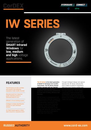 The IW Series is the latest generation
of SMART IR Windows from CorDEX
Instruments. The IW Series infrared
window operates with any thermal
imager, helping take electrical
inspection and predictive maintenance
to a new level of safety, efficiency and
accuracy.
The IW Series is manufactured from
industrial grade materials designed to
withstand electrical arcs and certified
by Underwritten Laboratories (UL)
to follow the very latest IR window
standards. Install the certified, IW
Series SMART IR Windows to help
comply with NFPA70E electrical safety
guidelines and reduce the need to
wear large and bulky PPE.
Through intelligent design and special
features the IW Series reduces the
time it takes to perform inspections.
With the ¼ turn locking system and
spring loaded cover it reduces your
time per inspection. The IW Series
crystal lens is also protected with
HYDROGARD™ advanced formula to
stop environmental moisture damage
allowing the windows to be used both
indoor and outdoor.
The IW Series are fully certified
and tested to the following
standards: UL50, UL50V, UL1558
Manufactured from industrial
grade materials proven to
withstand electric arcs
Efficient 1/4 turn locking system
Intelligent multiple identification
system for each individual
window
Arc flash tested against a 50kA
short circuit for 1 second at 11kV
FEATURES
IW SERIES
The latest
generation of
SMART Infrared
Windows for
low, medium
and high voltage
applications.
RUGGED AUTHORITY www.cord-ex.com
 