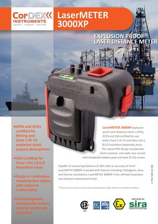 LaserMETER
3000XP
Ref.ID2101,Rev.C
© istockphoto.com
EXPLOSION PROOF
LASER DISTANCE METER
ATEX and IECEx
certified for
Mining and
Zone 1 IIC T4
explosive areas
(vapor) atmospheres
CSA Certified for
Class I Div.1 B,C,D
hazardous areas
Single or continuous
measurement option
with onboard
mathematics
Interchangeable,
rechargeable battery
pack for continued
operation
LaserMETER 3000XP explosion
proof, laser distance meter is ATEX,
IECEX and CSA certified for use
within Zone 1 IIC T4 and Class I Div.1
B,C,D hazardous (explosive) areas.
The robust IP65 design incorporates
shock resistant, anti-static over mould,
Interchangeable battery pack and back lit LCD screen.
Capable of measuring distances of 30m with an accuracy of 3mm*
LaserMETER 3000XP is packed with features including; Pythagoras, Area
and Volume calculations, LaserMETER 3000XP is the ultimate hazardous
area distance measurement tool.
*Typical accuracy. Actual accuracy may vary depending on target reflectivity and ambient conditions.
WWW.CABLEJOINTS.CO.UK
THORNE & DERRICK UK
TEL 0044 191 490 1547 FAX 0044 477 5371
TEL 0044 117 977 4647 FAX 0044 977 5582
WWW.THORNEANDDERRICK.CO.UK
 