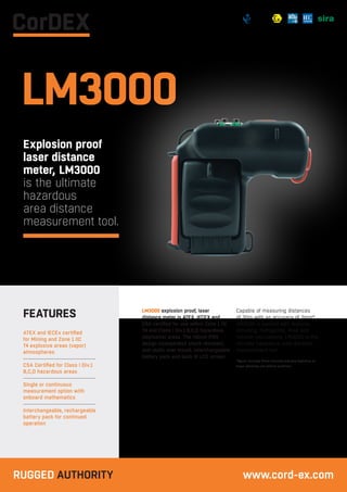 LM3000
Explosion proof
laser distance
meter, LM3000
is the ultimate
hazardous
area distance
measurement tool.
LM3000 explosion proof, laser
distance meter is ATEX, IECEX and
CSA certified for use within Zone 1 IIC
T4 and Class I Div.1 B,C,D hazardous
(explosive) areas. The robust IP65
design incorporates shock resistant,
anti-static over mould, Interchangeable
battery pack and back lit LCD screen.
Capable of measuring distances
of 30m with an accuracy of 3mm*
LM3000 is packed with features
including; Pythagoras, Area and
Volume calculations, LM3000 is the
ultimate hazardous area distance
measurement tool.
*Typical accuracy. Actual accuracy may vary depending on
target reflectivity and ambient conditions.
ATEX and IECEx certified
for Mining and Zone 1 IIC
T4 explosive areas (vapor)
atmospheres
CSA Certified for Class I Div.1
B,C,D hazardous areas
Single or continuous
measurement option with
onboard mathematics
Interchangeable, rechargeable
battery pack for continued
operation
FEATURES
RUGGED AUTHORITY www.cord-ex.com
 