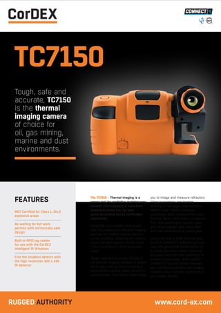 TC7150
Tough, safe and
accurate, TC7150
is the thermal
imaging camera
of choice for
oil, gas mining,
marine and dust
environments.
The TC7510 - Thermal imaging is a
proven tool for predictive maintenance;
however thermography in hazardous
(explosive) areas has not been
easily accessible due to certification
restrictions.
Being the only certified intrinsically
safe fully radiometric thermal imaging
camera, the TC7510 means that this
is now possible, reducing the need to
obtain hot work permits for for Class
I, Div.2 and Class II, Div.2 explosive
areas.
Tough, safe and accurate, TC7510 is
the thermal imaging camera of choice
for oil, gas, mining, marine and dust
environments where safety cannot be
compromised. The TC7510 now allows
you to image and measure refractory
lining in crackers and heaters,
missing or damaged pipe insulation,
steam traps, motors, bearings,
gearboxes, shaft misalignment, trace
heating, flares, tank levels, condenser
fins, heat exchangers, pumps, pipe
and valve leakage, poor lubrication
and safe area electrical switchgear.
Using the built-in RFID Scanner and
CorDEX CONNECT™ Software you can
now take predictive maintenance to
a whole new level, whilst helping to
decrease and eliminate downtime in
known trouble areas. With CorDEX
CONNECT™ you can simply manage
your CorDEX equipment, edit images,
analyse data, schedule maintenance
and create reports.
MET Certified for Class 1, Div.2
explosive areas
No waiting for hot work
permits with intrinsically safe
design
Built-in RFID tag reader
for use with the CorDEX
Intelligent IR Windows
Find the smallest defects with
the high resolution 320 x 240
IR detector
FEATURES
RUGGED AUTHORITY www.cord-ex.com
 