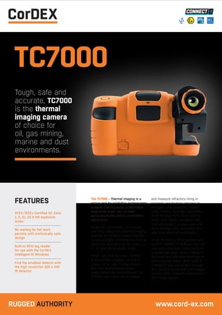 TC7000
Tough, safe and
accurate, TC7000
is the thermal
imaging camera
of choice for
oil, gas mining,
marine and dust
environments.
The TC7000 - Thermal imaging is a
proven tool for predictive maintenance;
however thermography in hazardous
(explosive) areas has not been
easily accessible due to certification
restrictions.
Being the only certified intrinsically
safe fully radiometric thermal imaging
camera, the TC7000 means that this
is now possible, removing the need to
obtain hot work permits for Zone 1, 2,
21, 22 and M2 explosive areas.
Tough, safe and accurate, TC7000
is the thermal imaging camera of
choice for oil, gas, mining, marine
and dust environments where
safety cannot be compromised. The
TC7000 now allows you to image
and measure refractory lining in
crackers and heaters, missing or
damaged pipe insulation, steam
traps, motors, bearings, gearboxes,
shaft misalignment, trace heating,
flares, tank levels, condenser fins,
heat exchangers, pumps, pipe and
valve leakage, poor lubrication and
safe area electrical switchgear.
Using the built-in RFID Scanner and
CorDEX CONNECT™ Software you can
now take predictive maintenance to
a whole new level, whilst helping to
decrease and eliminate downtime in
known trouble areas. With CorDEX
CONNECT™ you can simply manage
your CorDEX equipment, edit images,
analyse data, schedule maintenance
and create reports.
ATEX/IECEx Certified for Zone
1, 2, 21, 22 & M2 explosive
areas
No waiting for hot work
permits with intrinsically safe
design
Built-in RFID tag reader
for use with the CorDEX
Intelligent IR Windows
Find the smallest defects with
the high resolution 320 x 240
IR detector
FEATURES
RUGGED AUTHORITY www.cord-ex.com
 