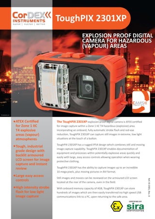 ToughPIX 2301XP
Ref.ID2301,Rev.A
© istockphoto.com
EXPLOSION PROOF DIGITAL
CAMERA FOR HAZARDOUS
(VAPOUR) AREAS
C O M P A T I B L E
The ToughPIX 2301XP explosion proof digital camera is ATEX certified
for image capture within a Zone 1 IIC T4 hazardous (explosive) area.
Incorporating an onboard, fully automatic strobe flash and red-eye
reduction, ToughPIX 2301XP can capture still images in extreme, low light
situations at the touch of a button.
ToughPIX 2301XP has a rugged IP54 design which combines still and moving
image capture capability. ToughPIX 2301XP enables documentation of
equipment and processes within potentially explosive areas quickly and
easily with large, easy access controls allowing operation when wearing
protective clothing.
ToughPIX 2301XP has the ability to capture images up to an incredible
10 mega pixels, plus moving pictures in AVI format.
Still images and movies can be reviewed on the armoured LCD screen
located at the rear of the camera, even in the field.
With onboard memory capacity of 4GB, ToughPIX 2301XP can store
hundreds of images which are then easily transferred via high speed USB
communications link to a PC, upon returning to the safe area.
ATEX Certified
for Zone 1 IIC
T4 explosive
areas (vapour)
atmospheres
Tough, industrial
grade design with
backlit armoured
LCD screen for image
capture and instant
review
Large easy access
controls
High intensity strobe
flash for low light
image capture
WWW.CABLEJOINTS.CO.UK
THORNE & DERRICK UK
TEL 0044 191 490 1547 FAX 0044 477 5371
TEL 0044 117 977 4647 FAX 0044 977 5582
WWW.THORNEANDDERRICK.CO.UK
 