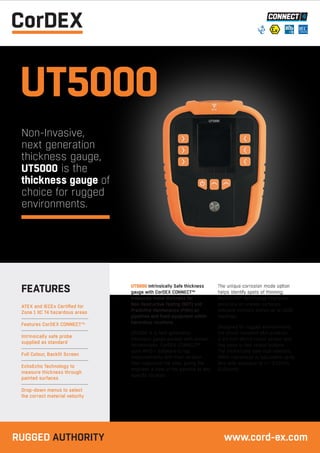 UT5000 Intrinsically Safe thickness
gauge with CorDEX CONNECT™
measures metal thickness for
Non-Destructive Testing (NDT) and
Predictive Maintenance (Pdm) on
pipelines and fixed equipment within
hazardous locations.
UT5000 is a next generation
thickness gauge packed with proven
technologies: CorDEX CONNECT™
uses RFID + Software to tag
measurements with their location
then organizes the data, giving the
engineer a view of the pipeline at any
specific location.
The unique corrosion mode option
helps identify spots of thinning;
MultiECHO™ technology improves
accuracy on uneven surfaces;
onboard memory stores up to 1000
readings.
Designed for rugged environments,
the shock resistant skin protects
a 3.1 inch (8cm) colour screen and
has easy-to-feel raised buttons.
The intrinsically safe dual-element,
4MHz transducer is adjustable up to
8Hz with accuracy of +/- 0.05mm
(0.01inch).
ATEX and IECEx Certified for
Zone 1 IIC T4 hazardous areas
Features CorDEX CONNECT™
Intrinsically safe probe
supplied as standard
Full Colour, Backlit Screen
EchoEcho Technology to
measure thickness through
painted surfaces
Drop-down menus to select
the correct material velocity
FEATURES
UT5000
Non-Invasive,
next generation
thickness gauge,
UT5000 is the
thickness gauge of
choice for rugged
environments.
RUGGED AUTHORITY www.cord-ex.com
 