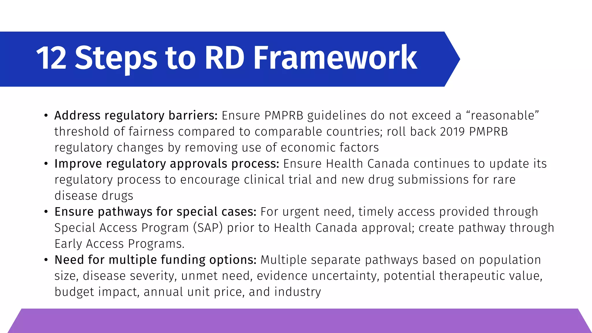 12 Steps to RD Framework
• Address regulatory barriers: Ensure PMPRB guidelines do not exceed a “reasonable”
threshold of fairness compared to comparable countries; roll back 2019 PMPRB
regulatory changes by removing use of economic factors
• Improve regulatory approvals process: Ensure Health Canada continues to update its
regulatory process to encourage clinical trial and new drug submissions for rare
disease drugs
• Ensure pathways for special cases: For urgent need, timely access provided through
Special Access Program (SAP) prior to Health Canada approval; create pathway through
Early Access Programs.
• Need for multiple funding options: Multiple separate pathways based on population
size, disease severity, unmet need, evidence uncertainty, potential therapeutic value,
budget impact, annual unit price, and industry
 