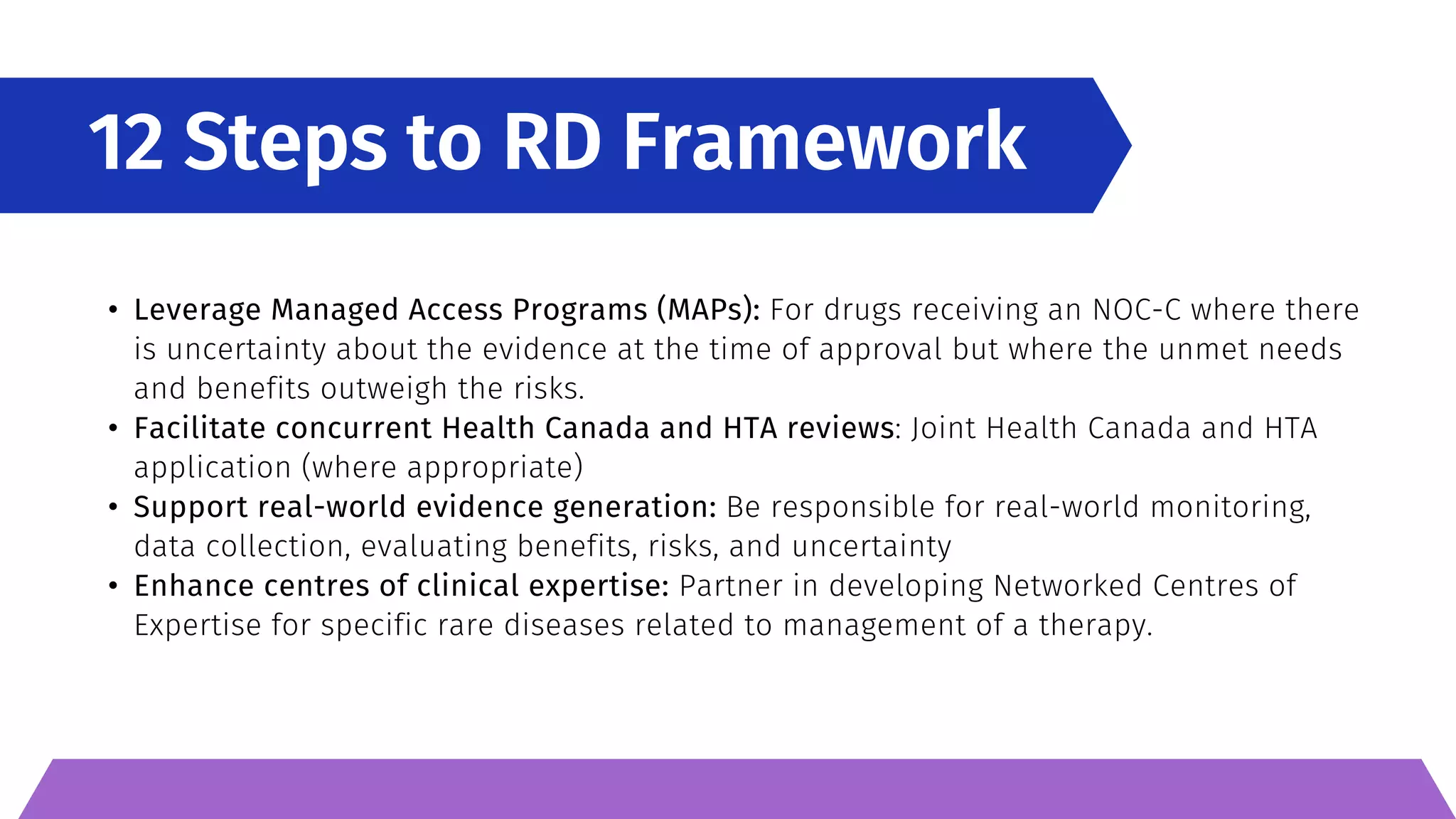 12 Steps to RD Framework
• Leverage Managed Access Programs (MAPs): For drugs receiving an NOC-C where there
is uncertainty about the evidence at the time of approval but where the unmet needs
and benefits outweigh the risks.
• Facilitate concurrent Health Canada and HTA reviews: Joint Health Canada and HTA
application (where appropriate)
• Support real-world evidence generation: Be responsible for real-world monitoring,
data collection, evaluating benefits, risks, and uncertainty
• Enhance centres of clinical expertise: Partner in developing Networked Centres of
Expertise for specific rare diseases related to management of a therapy.
 