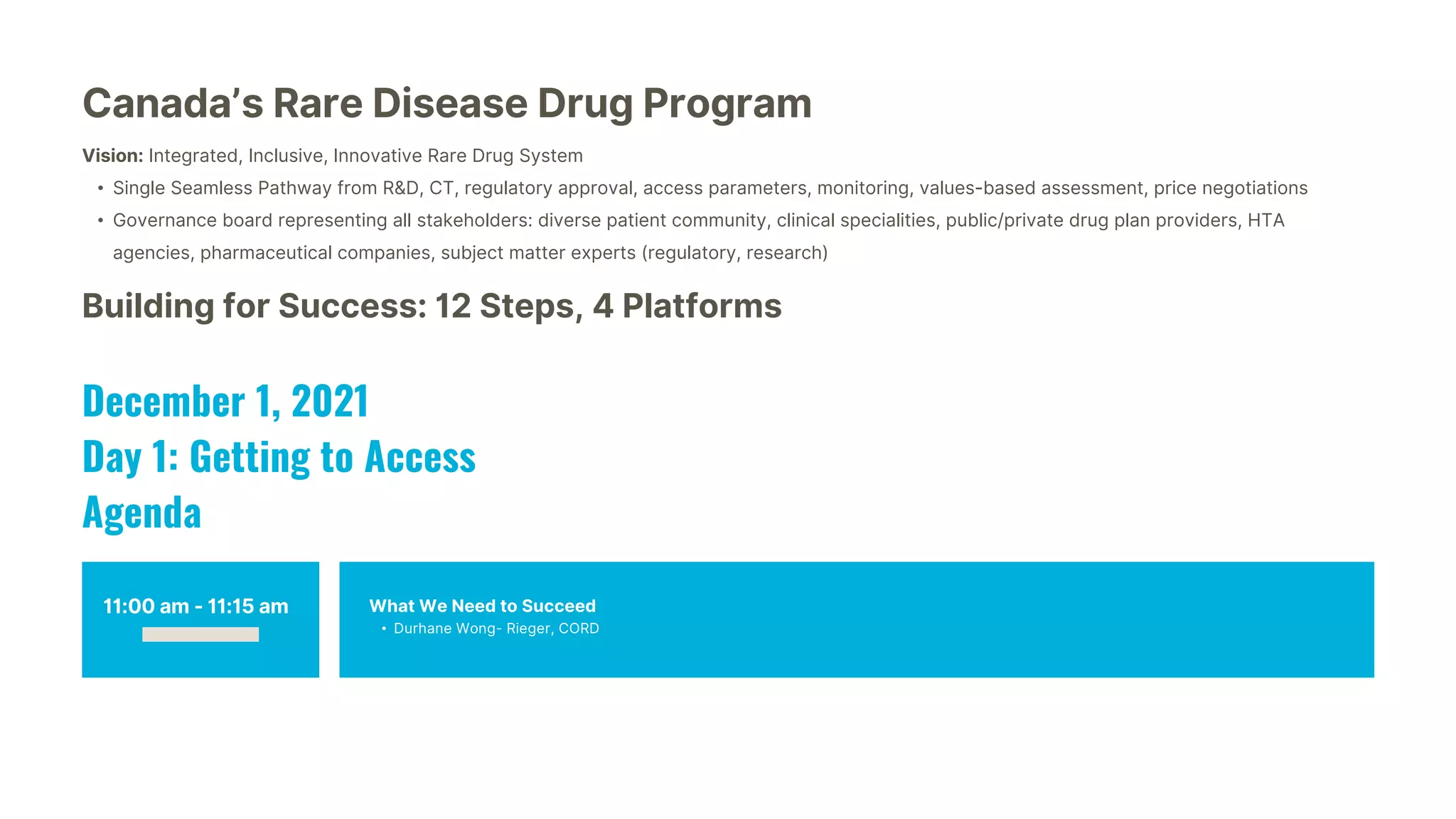 11:00 am - 11:15 am What We Need to Succeed
• Durhane Wong- Rieger, CORD
Canada’s Rare Disease Drug Program
Vision: Integrated, Inclusive, Innovative Rare Drug System
• Single Seamless Pathway from R&D, CT, regulatory approval, access parameters, monitoring, values-based assessment, price negotiations
• Governance board representing all stakeholders: diverse patient community, clinical specialities, public/private drug plan providers, HTA
agencies, pharmaceutical companies, subject matter experts (regulatory, research)
Building for Success: 12 Steps, 4 Platforms
December 1, 2021
Day 1: Getting to Access
Agenda
 