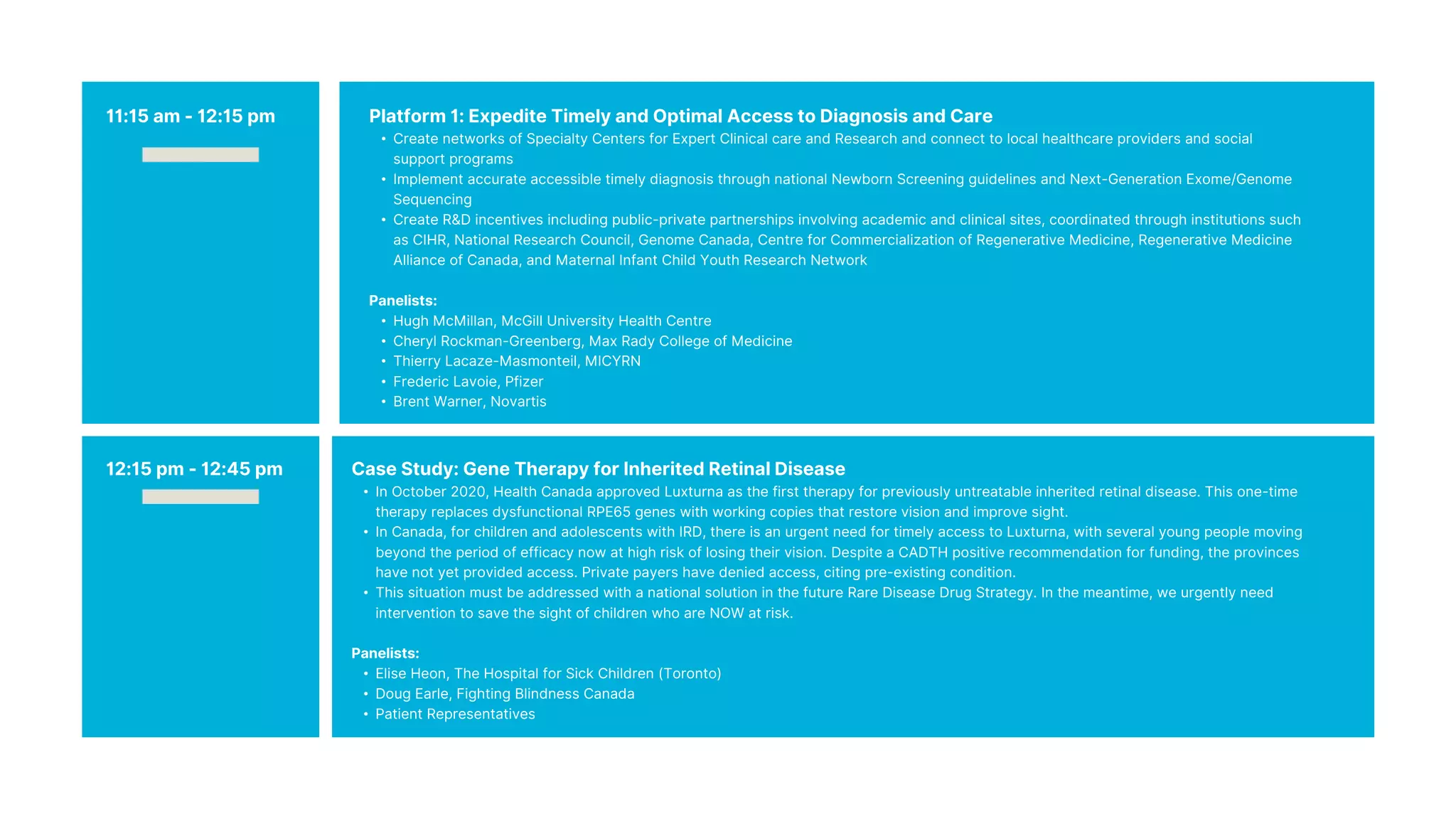 Platform 1: Expedite Timely and Optimal Access to Diagnosis and Care
• Create networks of Specialty Centers for Expert Clinical care and Research and connect to local healthcare providers and social
support programs
• Implement accurate accessible timely diagnosis through national Newborn Screening guidelines and Next-Generation Exome/Genome
Sequencing
• Create R&D incentives including public-private partnerships involving academic and clinical sites, coordinated through institutions such
as CIHR, National Research Council, Genome Canada, Centre for Commercialization of Regenerative Medicine, Regenerative Medicine
Alliance of Canada, and Maternal Infant Child Youth Research Network
Panelists:
• Hugh McMillan, McGill University Health Centre
• Cheryl Rockman-Greenberg, Max Rady College of Medicine
• Thierry Lacaze-Masmonteil, MICYRN
• Frederic Lavoie, Pfizer
• Brent Warner, Novartis
Case Study: Gene Therapy for Inherited Retinal Disease
• In October 2020, Health Canada approved Luxturna as the first therapy for previously untreatable inherited retinal disease. This one-time
therapy replaces dysfunctional RPE65 genes with working copies that restore vision and improve sight.
• In Canada, for children and adolescents with IRD, there is an urgent need for timely access to Luxturna, with several young people moving
beyond the period of efficacy now at high risk of losing their vision. Despite a CADTH positive recommendation for funding, the provinces
have not yet provided access. Private payers have denied access, citing pre-existing condition.
• This situation must be addressed with a national solution in the future Rare Disease Drug Strategy. In the meantime, we urgently need
intervention to save the sight of children who are NOW at risk.
Panelists:
• Elise Heon, The Hospital for Sick Children (Toronto)
• Doug Earle, Fighting Blindness Canada
• Patient Representatives
12:15 pm - 12:45 pm
11:15 am - 12:15 pm
 