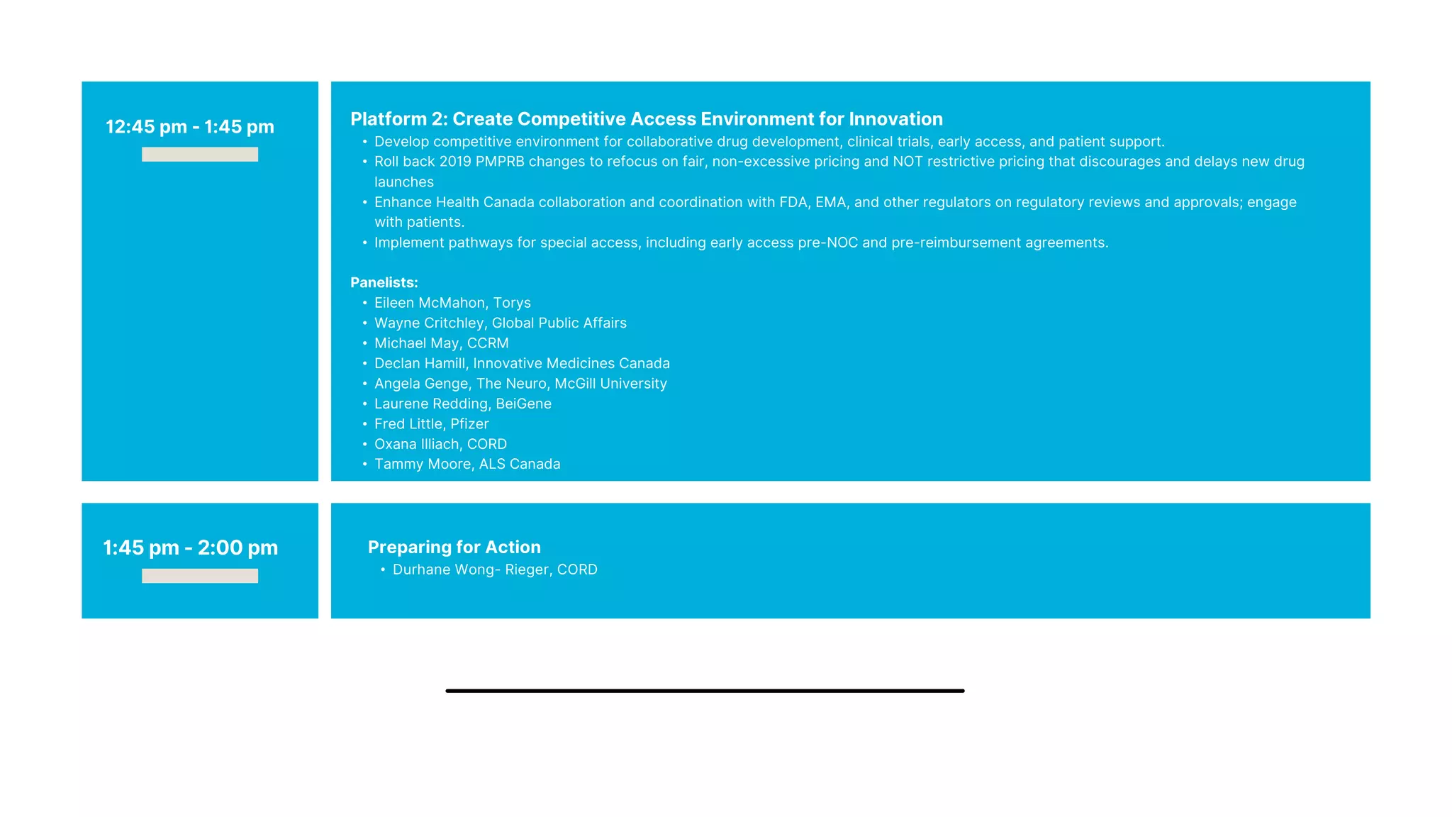 Platform 2: Create Competitive Access Environment for Innovation
• Develop competitive environment for collaborative drug development, clinical trials, early access, and patient support.
• Roll back 2019 PMPRB changes to refocus on fair, non-excessive pricing and NOT restrictive pricing that discourages and delays new drug
launches
• Enhance Health Canada collaboration and coordination with FDA, EMA, and other regulators on regulatory reviews and approvals; engage
with patients.
• Implement pathways for special access, including early access pre-NOC and pre-reimbursement agreements.
Panelists:
• Eileen McMahon, Torys
• Wayne Critchley, Global Public Affairs
• Michael May, CCRM
• Declan Hamill, Innovative Medicines Canada
• Angela Genge, The Neuro, McGill University
• Laurene Redding, BeiGene
• Fred Little, Pfizer
• Oxana Illiach, CORD
• Tammy Moore, ALS Canada
12:45 pm - 1:45 pm
1:45 pm - 2:00 pm Preparing for Action
• Durhane Wong- Rieger, CORD
 