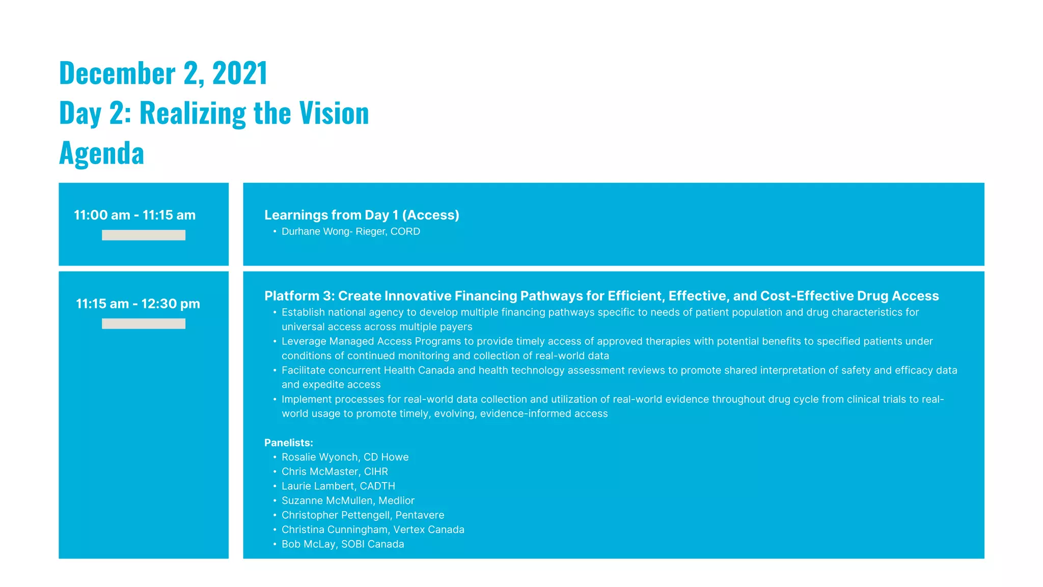 11:00 am - 11:15 am Learnings from Day 1 (Access)
• Durhane Wong- Rieger, CORD
December 2, 2021
Day 2: Realizing the Vision
Agenda
11:15 am - 12:30 pm
Platform 3: Create Innovative Financing Pathways for Efficient, Effective, and Cost-Effective Drug Access
• Establish national agency to develop multiple financing pathways specific to needs of patient population and drug characteristics for
universal access across multiple payers
• Leverage Managed Access Programs to provide timely access of approved therapies with potential benefits to specified patients under
conditions of continued monitoring and collection of real-world data
• Facilitate concurrent Health Canada and health technology assessment reviews to promote shared interpretation of safety and efficacy data
and expedite access
• Implement processes for real-world data collection and utilization of real-world evidence throughout drug cycle from clinical trials to real-
world usage to promote timely, evolving, evidence-informed access
Panelists:
• Rosalie Wyonch, CD Howe
• Chris McMaster, CIHR
• Laurie Lambert, CADTH
• Suzanne McMullen, Medlior
• Christopher Pettengell, Pentavere
• Christina Cunningham, Vertex Canada
• Bob McLay, SOBI Canada
 