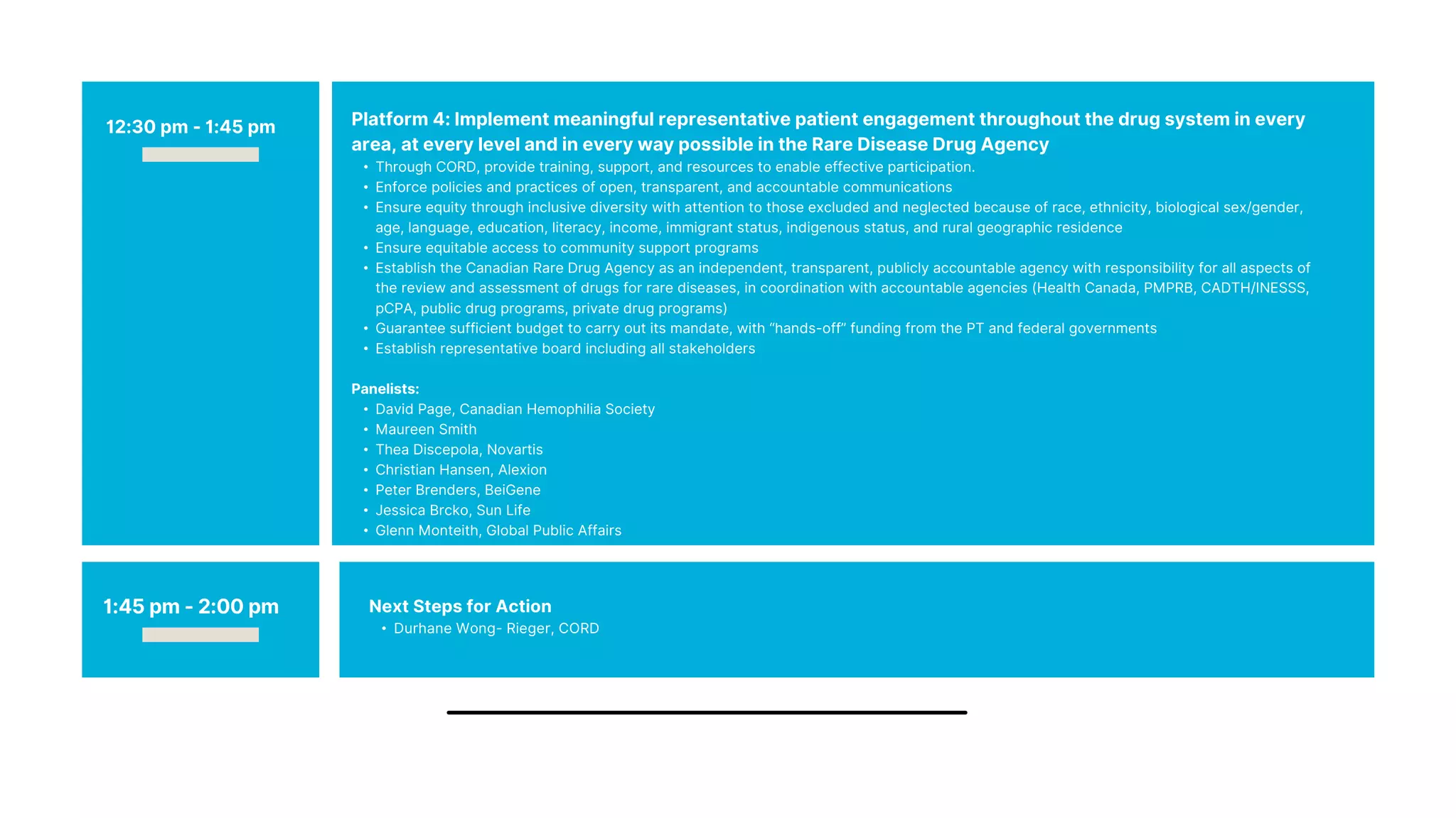 Platform 4: Implement meaningful representative patient engagement throughout the drug system in every
area, at every level and in every way possible in the Rare Disease Drug Agency
• Through CORD, provide training, support, and resources to enable effective participation.
• Enforce policies and practices of open, transparent, and accountable communications
• Ensure equity through inclusive diversity with attention to those excluded and neglected because of race, ethnicity, biological sex/gender,
age, language, education, literacy, income, immigrant status, indigenous status, and rural geographic residence
• Ensure equitable access to community support programs
• Establish the Canadian Rare Drug Agency as an independent, transparent, publicly accountable agency with responsibility for all aspects of
the review and assessment of drugs for rare diseases, in coordination with accountable agencies (Health Canada, PMPRB, CADTH/INESSS,
pCPA, public drug programs, private drug programs)
• Guarantee sufficient budget to carry out its mandate, with “hands-off” funding from the PT and federal governments
• Establish representative board including all stakeholders
Panelists:
• David Page, Canadian Hemophilia Society
• Maureen Smith
• Thea Discepola, Novartis
• Christian Hansen, Alexion
• Peter Brenders, BeiGene
• Jessica Brcko, Sun Life
• Glenn Monteith, Global Public Affairs
12:30 pm - 1:45 pm
1:45 pm - 2:00 pm Next Steps for Action
• Durhane Wong- Rieger, CORD
 