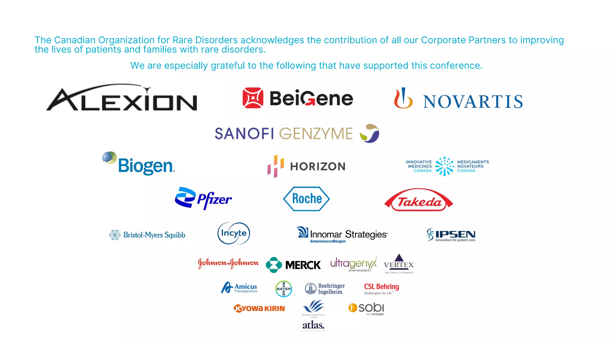 The Canadian Organization for Rare Disorders acknowledges the contribution of all our Corporate Partners to improving
the lives of patients and families with rare disorders.
We are especially grateful to the following that have supported this conference.
 
