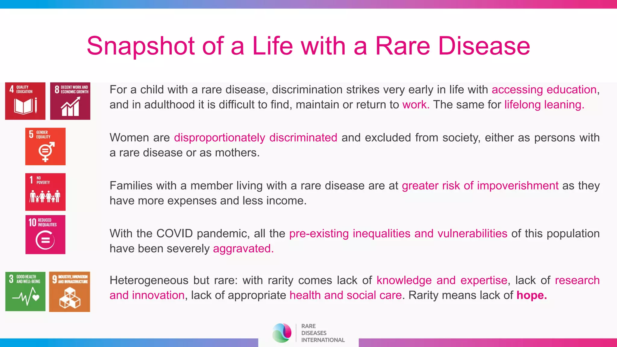 Snapshot of a Life with a Rare Disease
For a child with a rare disease, discrimination strikes very early in life with accessing education,
and in adulthood it is difficult to find, maintain or return to work. The same for lifelong leaning.
Women are disproportionately discriminated and excluded from society, either as persons with
a rare disease or as mothers.
Families with a member living with a rare disease are at greater risk of impoverishment as they
have more expenses and less income.
With the COVID pandemic, all the pre-existing inequalities and vulnerabilities of this population
have been severely aggravated.
Heterogeneous but rare: with rarity comes lack of knowledge and expertise, lack of research
and innovation, lack of appropriate health and social care. Rarity means lack of hope.
 