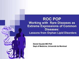 ROC POP
Working with Rare Diseases as
Extreme Expressions of Common
Diseases:
Lessons from Orphan Lipid Disorders
Daniel Gaudet MD PhDDaniel Gaudet MD PhD
Dept of Medicine, Université de MontrealDept of Medicine, Université de Montreal
 