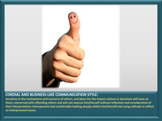 CORDIAL AND BUSINESS-LIKE COMMUNICATION STYLE:
Sensitive to the motivations and concerns of others, and plans for the impact actions or decisions will have on
them; concerned with offending others and will not express him/herself without reflection and consideration of
their interpretation; introspective and comfortable looking deeply within him/herself and using solitude to reflect
on interpersonal issues.
 