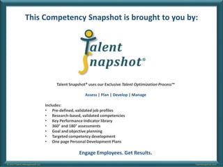 Talentsnapshot.com© 2017 Talent Management LLC
This Competency Snapshot is brought to you by:
Talent Snapshot® uses our Exclusive Talent Optimization Process™
Assess | Plan | Develop | Manage
Includes:
• Pre-defined, validated job profiles
• Research-based, validated competencies
• Key Performance Indicator library
• 360° and 180° assessments
• Goal and objective planning
• Targeted competency development
• One page Personal Development Plans
Engage Employees. Get Results.
 