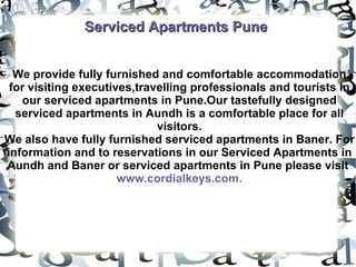 Serviced Apartments Pune We provide fully furnished and comfortable accommodation for visiting executives,travelling professionals and tourists in our serviced apartments in Pune.Our tastefully designed serviced apartments in Aundh is a comfortable place for all visitors. We also have fully furnished serviced apartments in Baner. For information and to reservations in our Serviced Apartments in Aundh and Baner or serviced apartments in Pune please visit  www.cordialkeys.com. 
