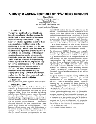 A survey of CORDIC algorithms for FPGA based computers
Ray Andraka
Andraka Consulting Group, Inc
16 Arcadia Drive
North Kingstown, RI 02852
401/884-7930 FAX 401/884-7950
email:randraka@ids.net
1. ABSTRACT
The current trend back toward hardware
intensive signal processing has uncovered a
relative lack of understanding of hardware
signal processing architectures. Many
hardware efficient algorithms exist, but these
are generally not well known due to the
dominance of software systems over the past
quarter century. Among these algorithms is a
set of shift-add algorithms collectively known
as CORDIC for computing a wide range of
functions including certain trigonometric,
hyperbolic, linear and logarithmic functions.
While there are numerous articles covering
various aspects of CORDIC algorithms, very
few survey more than one or two, and even
fewer concentrate on implementation in
FPGAs. This paper attempts to survey
commonly used functions that may be
accomplished using a CORDIC architecture,
explain how the algorithms work, and explore
implementation specific to FPGAs.
1.1 Keywords
CORDIC, sine, cosine, vector magnitude, polar conversion
2. INTRODUCTION
The digital signal processing landscape has long been
dominated by microprocessors with enhancements such as
single cycle multiply-accumulate instructions and special
addressing modes. While these processors are low cost
and offer extreme flexiblility, they are often not fast enough
for truly demanding DSP tasks. The advent of
reconfigurable logic computers permits the higher speeds of
dedicated hardware solutions at costs that are competitive
with the traditional software approach. Unfortunately,
algorithms optimized for these microprocessor based
systems do not usually map well into hardware. While
hardware-efficient solutions often exist, the dominance of
the software systems has kept those solutions out of the
spotlight. Among these hardware-efficient algorithms is a
class of iterative solutions for trigonometric and other
transcendental functions that use only shifts and adds to
perform. The trigonometric functions are based on vector
rotations, while other functions such as square root are
implemented using an incremental expression of the desired
function. The trigonometric algorithm is called CORDIC,
an acronym for COordinate Rotation DIgital Computer.
The incremental functions are performed with a very simple
extension to the hardware architecture, and while not
CORDIC in the strict sense, are often included because of
the close similarity. The CORDIC algorithms generally
produce one additional bit of accuracy for each iteration.
The trigonometric CORDIC algorithms were originally
developed as a digital solution for real-time navigation
problems. The original work is credited to Jack Volder
[4,9]. Extensions to the CORDIC theory based on work by
John Walther[1] and others provide solutions to a broader
class of functions. The CORDIC algorithm has found its
way into diverse applications including the 8087 math
coprocessor[7], the HP-35 calculator, radar signal
processors[3] and robotics. CORDIC rotation has also been
proposed for computing Discrete Fourier[4], Discrete
Cosine[4], Discrete Hartley[10] and Chirp-Z [9] transforms,
filtering[4], Singular Value Decomposition[14], and solving
linear systems[1].
This paper attempts to survey the existing CORDIC and
CORDIC-like algorithms with an eye toward
implementation in Field Programmable Gate Arrays
(FPGAs). First a brief description of the theory behind the
algorithm and the derivation of several functions is
presented. Then the theory is extended to the so-called
unified CORDIC algorithms, after which implementation of
FPGA CORDIC processors is discussed.
Permission to make digital or hard copies of part or all of this work for
personal or classroom use is granted without fee provided that copies are
not made or distributed for profit or commercial advantage and that
copies bear this notice and the full citation on the first page. Copyrights
for components of this work owned by others than ACM must be
honored. Abstracting with credit is permitted. To copy otherwise, to
republish, to post on servers, or to redistribute to lists, requires prior
specific permission and/or a fee. Request permissions from Publications
Dept, ACM Inc., fax +1 (212) 869-0481, or permissions@acm.org.
FPGA 98 Monterey CA USA
Copyright 1998 ACM 0-89791-978-5/98/01..$5.00
 