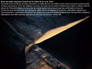 Dune de sable marquant l’entrée de la vallée de la Lune, Chili. Couverte d’une croûte de sel blanc étincelant, la vallée de la Lune reflète si bien l’astre nocturne qu’elle semble lui faire concurrence. Pour ses célèbres couchers de soleil, les touristes n’hésitent pas à faire un détour dans le désert de l’Atacama (région la plus aride du monde après l’Antarctique) pour les contempler du haut de l’immense dune de sable gris qui traverse la vallée. Malheureusement le tourisme a des effets négatifs pour l’environnement : exploitation excessive des ressources hydriques et énergétiques pour l’accueil des voyageurs, dégradation des sites naturels, abandon de déchets sur les lieux visités, etc.  
