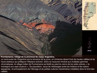 Purmamarca, village de la province de Jujuy, Argentine. Le nord-ouest de l’Argentine est le domaine de la  puna , un immense désert froid de hautes vallées et de hauts plateaux qui préfigure l’Altiplano bolivien. Dans ce royaume minéral aux multiples gammes chromatiques, le village indien de Purmamarca se blottit au pied du  cierro de los siete colores , « la montagne aux sept couleurs ». Sa population, issue de métissages entre les Indiens et les colons espagnols, vit principalement de l’élevage et de petites cultures maraîchères installées dans le fond des vallées.  