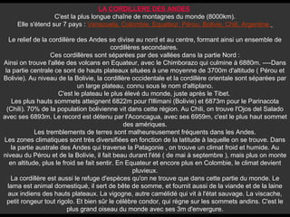 LA CORDILLERE DES ANDES   C'est la plus longue chaîne de montagnes du monde (8000km). Elle s'étend sur 7 pays :  Venezuela, Colombie, Equateur, Pérou, Bolivie, Chili, Argentine.   Le relief de la cordillère des Andes se divise au nord et au centre, formant ainsi un ensemble de cordillères secondaires.  Ces cordillères sont séparées par des vallées dans la partie Nord : Ainsi on trouve l'allée des volcans en Equateur, avec le Chimborazo qui culmine à 6880m. ----Dans la partie centrale ce sont de hauts plateaux situées à une moyenne de 3700m d'altitude ( Pérou et Bolivie). Au niveau de la Bolivie, la cordillère occidentale et la cordillère orientale sont séparées par un large plateau, connu sous le nom d'altiplano. C'est le plateau le plus élevé du monde, juste après le Tibet.  Les plus hauts sommets atteignent 6822m pour l'Illimani (Bolivie) et 6873m pour le Parinacota (Chili). 70% de la population bolivienne vit dans cette région. Au Chili, on trouve l'Ojos del Salado avec ses 6893m. Le record est détenu par l'Aconcagua, avec ses 6959m, c'est le plus haut sommet des amériques. Les tremblements de terres sont malheureusement fréquents dans les Andes. Les zones climatiques sont très diversifiées en fonction de la latitude à laquelle on se trouve. Dans la partie australe des Andes qui traverse la Patagonie , on trouve un climat froid et humide. Au niveau du Pérou et de la Bolivie, il fait beau durant l'été ( de mai à septembre ), mais plus on monte en altitude, plus le froid se fait sentir. En Equateur et encore plus en Colombie, le climat devient pluvieux. La cordillère est aussi le refuge d'espèces qu'on ne trouve que dans cette partie du monde. Le lama est animal domestiqué, il sert de bête de somme, et fournit aussi de la viande et de la laine aux indiens des hauts plateaux. La vigogne, autre camélidé qui vit à l'état sauvage. La viscache, petit rongeur tout rigolo. Et bien sûr le célèbre condor, qui règne sur les sommets andins. C'est le plus grand oiseau du monde avec ses 3m d'envergure. 