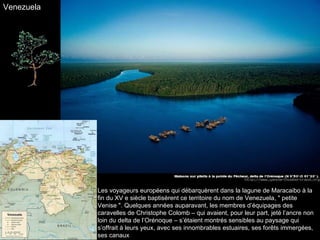 Les voyageurs européens qui débarquèrent dans la lagune de Maracaibo à la fin du XV e siècle baptisèrent ce territoire du nom de Venezuela, " petite Venise ". Quelques années auparavant, les membres d’équipages des caravelles de Christophe Colomb – qui avaient, pour leur part, jeté l’ancre non loin du delta de l’Orénoque – s’étaient montrés sensibles au paysage qui s’offrait à leurs yeux, avec ses innombrables estuaires, ses forêts immergées, ses canaux Venezuela 