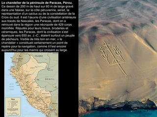 Le chandelier de la péninsule de Paracas, Pérou.  Ce dessin de 200 m de haut sur 60 m de large gravé dans une falaise, sur la côte péruvienne, serait, la représentation d’un cactus ou de la constellation de la Croix du sud. Il est l’œuvre d’une civilisation antérieure aux tracés de Nascales, les Paracas, dont on a retrouvé dans la région une nécropole de 429 corps momifiés. Réputés pour leurs tissus, broderies et céramiques, les Paracas, dont la civilisation s’est épanouie vers 650 av. J.-C., étaient surtout un peuple de pêcheurs. Visible de très loin en mer, « le chandelier » constituait certainement un point de repère pour la navigation, comme il l’est encore aujourd’hui pour les marins qui croisent au large. 