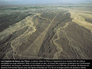 Les trapèzes de Nazca, Ica, Pérou.  Le désert côtier du Pérou a l’apparence d’un champ infini de cailloux semblable aux ergs sahariens. Mais si l’on creuse un peu, on trouve des aqueducs souterrains aux nombreuses ramifications, les puquios, construits par les Nazcas qui vivaient ici il y a 2 300 ans. En surface, les Nazcas ont dessiné d’immenses figures avec des lignes profondes de 10 à 30 cm et larges parfois de plusieurs mètres . 