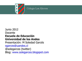 Junio 2012
Docente
Escuela de Educación
Universidad de los Andes
Presentación: M Soledad Garcés
sgarces@uandes.cl
@solegarces (twitter)
Blog: www.solegarces.blogspot.com
 