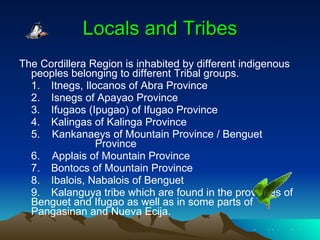 Locals and Tribes The Cordillera Region is inhabited by different indigenous peoples belonging to different Tribal groups.      1. Itnegs, Ilocanos of Abra Province      2. Isnegs of Apayao Province      3.    Ifugaos (Ipugao) of Ifugao Province      4.    Kalingas of Kalinga Province      5.    Kankanaeys of Mountain Province / Benguet    Province      6.    Applais of Mountain Province      7.    Bontocs of Mountain Province      8.    Ibalois, Nabalois of Benguet      9.   Kalanguya tribe which are found in the provinces of Benguet and Ifugao as well as in some parts of Pangasinan and Nueva Ecija. 