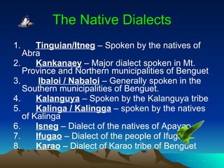 The Native Dialects 1.     Tinguian/Itneg  – Spoken by the natives of Abra 2.     Kankanaey  – Major dialect spoken in Mt. Province and Northern municipalities of Benguet 3.      Ibaloi / Nabaloi  – Generally spoken in the Southern municipalities of Benguet. 4.     Kalanguya  – Spoken by the Kalanguya tribe 5.    Kalinga / Kalingga  – spoken by the natives of Kalinga 6.    Isneg  – Dialect of the natives of Apayao 7.    Ifugao  – Dialect of the people of Ifugao 8.  Karao  – Dialect of Karao tribe of Benguet  