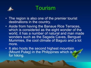 Tourism The region is also one of the premier tourist destinations in the country. Aside from having the Banaue Rice Terraces, which is considered as the eight wonder of the world, it has a number of natural and man made wonders such as the Sagada Caves, Benguet Mummies, the cool climate of Baguio and a lot more. It also hosts the second highest mountain (Mount Pulag) in the Philippines which is ideal for hiking. 