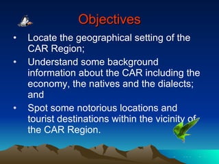 Objectives Locate the geographical setting of the CAR Region; Understand some background information about the CAR including the economy, the natives and the dialects; and Spot some notorious locations and tourist destinations within the vicinity of the CAR Region. 