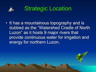 Strategic Location It has a mountainous topography and is dubbed as the “Watershed Cradle of North Luzon” as it hosts 9 major rivers that provide continuous water for irrigation and energy for northern Luzon. 