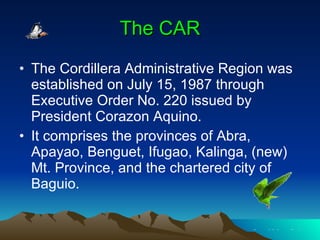 The CAR The Cordillera Administrative Region was established on July 15, 1987 through Executive Order No. 220 issued by President Corazon Aquino.  It comprises the provinces of Abra, Apayao, Benguet, Ifugao, Kalinga, (new) Mt. Province, and the chartered city of Baguio.  