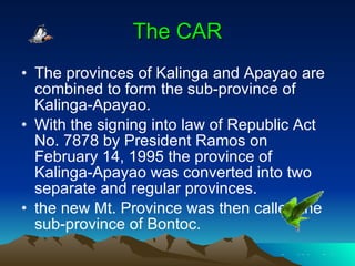 The CAR The provinces of Kalinga and Apayao are combined to form the sub-province of Kalinga-Apayao. With the signing into law of Republic Act No. 7878 by President Ramos on February 14, 1995 the province of Kalinga-Apayao was converted into two separate and regular provinces.  the new Mt. Province was then called the sub-province of Bontoc.  