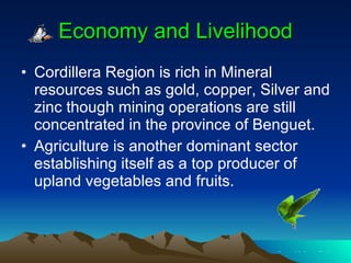 Economy and Livelihood Cordillera Region is rich in Mineral resources such as gold, copper, Silver and zinc though mining operations are still concentrated in the province of Benguet. Agriculture is another dominant sector establishing itself as a top producer of upland vegetables and fruits. 