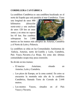 CORDILLERA CANTÁBRICA
La cordillera Cantábrica es una cordillera localizada en el
norte de España que está paralela al mar Cantábrico. Tiene
una longitud de unos 480
kilómetros (dirección
oeste-este) y una anchura
de unos 120 km en unas
zonas y en otras no supera
los 65 km. Sus cumbres
sobrepasan los 2.000
metros en los tramos más abruptos de Asturias, Cantabria
y el Norte de León y Palencia.
La cordillera se sitúa en las Comunidades Autónomas de
Galicia, Asturias, norte de Castilla y León, Cantabria,
País Vasco, Navarra y La Rioja. En estas dos últimas
comunidades ocupa muy poca extensión.
Se divide en tres tramos:
 El macizo Asturiano, situado en
Asturias, León y Cantabria.
 Los picos de Europa, en la zona central. En estos se
encuentra la montaña más alta de la cordillera
Cantábrica, llamada Torre de Cerredo de 2.648
metros.
 Los montes Vascos, situados en el País
Vasco y Navarra.
 