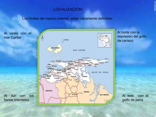 LOCALIZACIÓN:
Los límites del macizo oriental, están claramente definidos:
Al oeste con el
mar Caribe
Al norte con la
depresión del golfo
de cariaco
Al este con el
golfo de paria
Al sur con los
llanos orientales
 
