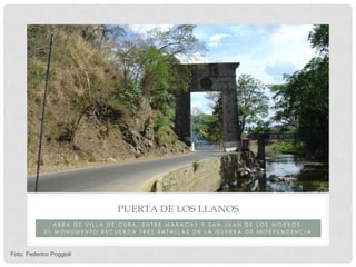 PUERTA DE LOS LLANOS
               ABRA DE VILLA DE CURA, ENTRE MARACAY Y SAN JUAN DE LOS MORROS.
            EL MONUMENTO RECUERDA TRES BATALLAS DE LA GUERRA DE INDEPENDENCIA



Foto: Federico Poggioli
 